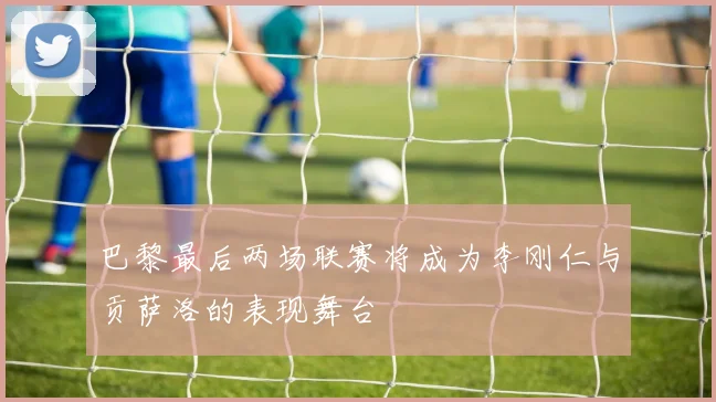 巴黎最后两场联赛将成为李刚仁与贡萨洛的表现舞台