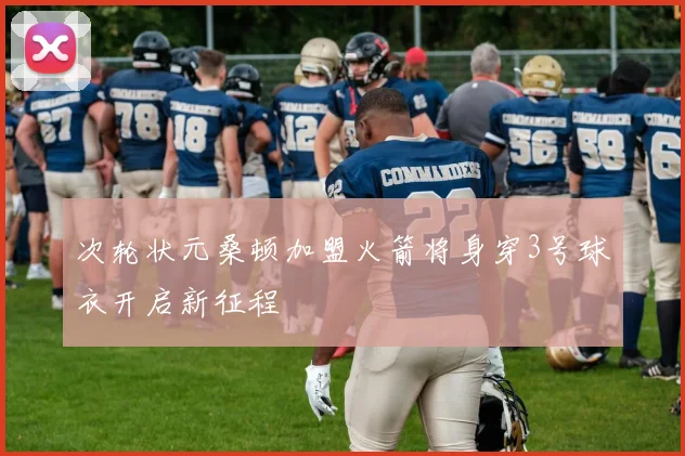 次轮状元桑顿加盟火箭将身穿3号球衣开启新征程