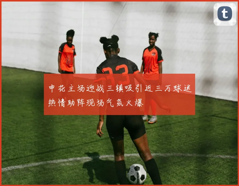 申花主场迎战三镇吸引近三万球迷热情助阵现场气氛火爆