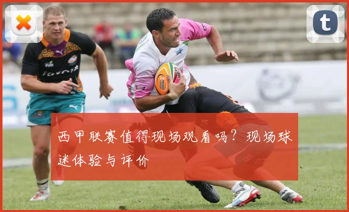西甲联赛值得现场观看吗？现场球迷体验与评价