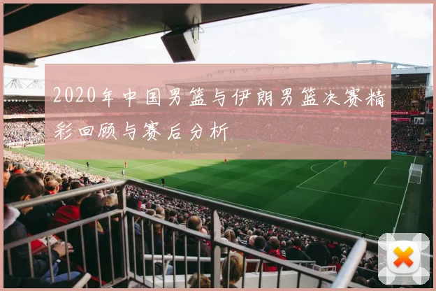 2020年中国男篮与伊朗男篮决赛精彩回顾与赛后分析