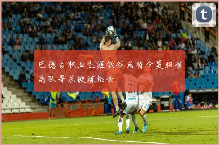 巴德吉职业生涯低谷或将今夏租借离队寻求锻炼机会