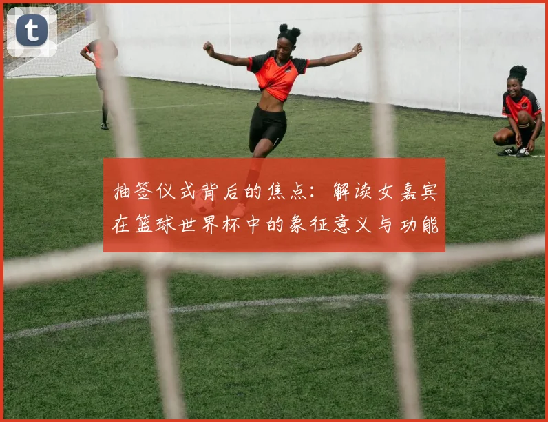 抽签仪式背后的焦点：解读女嘉宾在篮球世界杯中的象征意义与功能