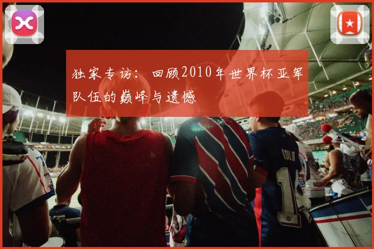 独家专访：回顾2010年世界杯亚军队伍的巅峰与遗憾