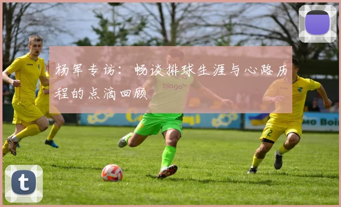 杨军专访：畅谈排球生涯与心路历程的点滴回顾