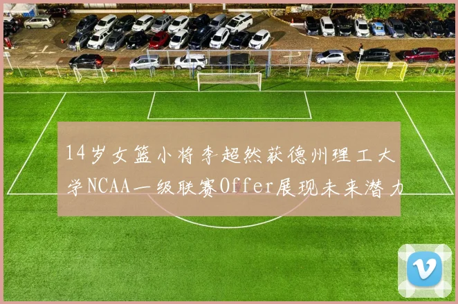 14岁女篮小将李超然获德州理工大学NCAA一级联赛Offer展现未来潜力