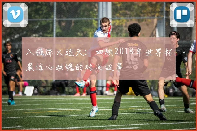 八强烽火连天：回顾2018年世界杯最惊心动魄的对决故事