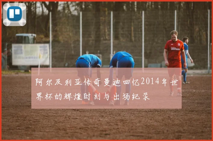 阿尔及利亚传奇曼迪回忆2014年世界杯的辉煌时刻与出场纪录