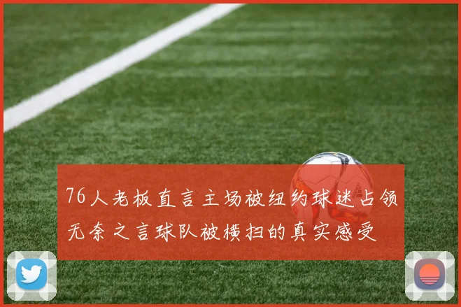 76人老板直言主场被纽约球迷占领无奈之言球队被横扫的真实感受